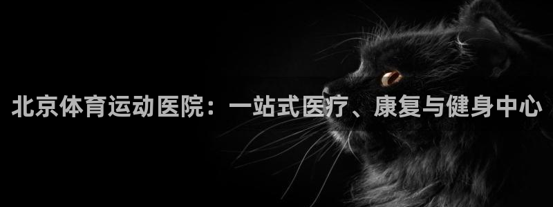 意昂22平台登录：北京体育运动医院：一站式医疗、康复与健身中心
