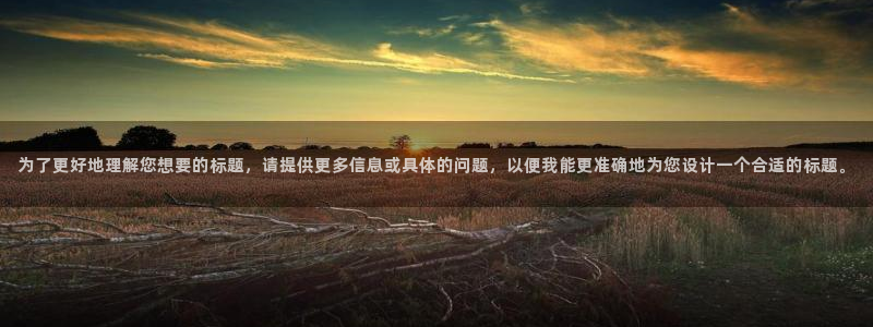 意昂23平台登录注册：为了更好地理解您想要的标题，请提供更多信息或具体的问题，以