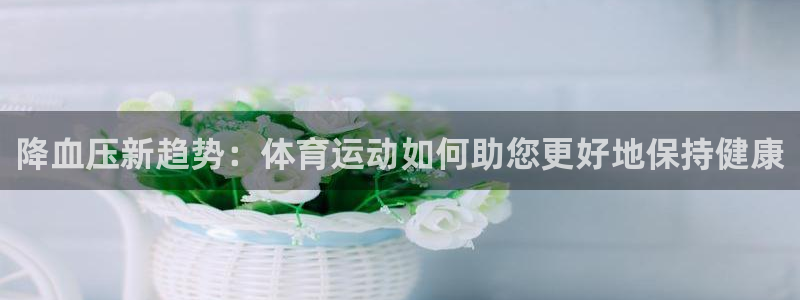 意昂2体育官网：降血压新趋势：体育运动如何助您更好地保持健康